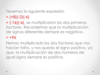 Tenemos la siguiente expresión
= (+8)(-2)(-6)
= (-16)(-6), se multiplicaron los dos primeros
factores. Recordemos que la multiplicación
de signos diferentes siempre es negativa.
= +96
Hemos multiplicado los dos factores que nos
hacían falta, y nos queda el signo positivo, ya
que, la multiplicación de dos números de
igual signo siempre es positiva.
 