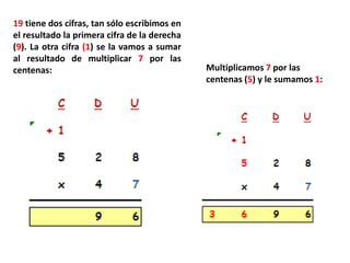 19 tiene dos cifras, tan sólo escribimos en
el resultado la primera cifra de la derecha
(9). La otra cifra (1) se la vamos a sumar
al resultado de multiplicar 7 por las
centenas:                                     Multiplicamos 7 por las
                                              centenas (5) y le sumamos 1:
 