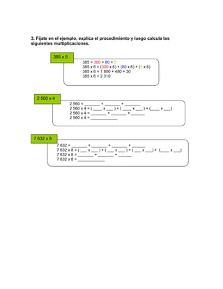 385 x 6
2 560 x 4
7 632 x 8
3. Fíjate en el ejemplo, explica el procedimiento y luego calcula las
siguientes multiplicaciones.
385 = 300 + 80 + 5
385 x 6 = (300 x 6) + (80 x 6) + (5 x 6)
385 x 6 = 1 800 + 480 + 30
385 x 6 = 2 310
2 560 = _______ + _______ + _______
2 560 x 4 = ( ____ x ___ ) + ( ____ x ___ ) + (____ x ___)
2 560 x 4 = _______ + _______ + ______
2 560 x 4 = ____________
7 632 = _______ + _______ + _______ + ______
7 632 x 8 = ( ___ x ___ ) + ( ___ x ___ ) + ( ___ x ___) + (____ x ___)
7 632 x 8 = _______ + _______ + ______
7 632 x 8 = ____________
 