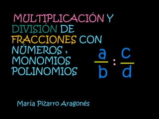 MULTIPLICACIÓN Y
DIVISIÓN DE
FRACCIONES CON
NÚMEROS ,
MONOMIOS        :
                         a c
POLINOMIOS               b d
María Pizarro Aragonés
 