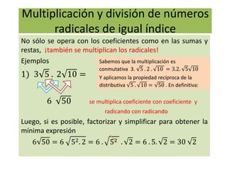Multiplicación y división de números
radicales de igual índice
No sólo se opera con los coeficientes como en las sumas y
restas, ¡también se multiplican los radicales!
Ejemplos
1) 3 5 . 2 10 =
6 50 se multiplica coeficiente con coeficiente y
radicando con radicando
Luego, si es posible, factorizar y simplificar para obtener la
mínima expresión
6 50 = 6 52. 2 = 6 . 52 . 2 = 6 . 5. 2 = 30 2
Sabemos que la multiplicación es
conmutativa 3. 5 . 2 . 10 = 3.2. 5 10
Y aplicamos la propiedad recíproca de la
distributiva 5 . 10 = 50 . En definitiva:
 