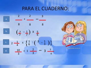 PARA EL CUADERNO:
                         2
a.
         2
                     +
                                 _       3

             8           8               8

b.           7 _ 1           X 5
             7   7             6

c.       1       X       1 :     3 _ 1
     2                   6           3
         4
d.       10      + 1         2       _       3   3
          3                  3                   4
 