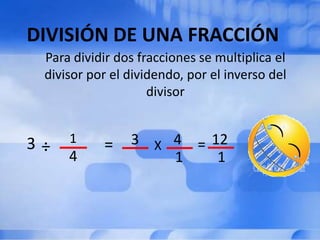 DIVISIÓN DE UNA FRACCIÓN
 Para dividir dos fracciones se multiplica el
 divisor por el dividendo, por el inverso del
                    divisor


3÷   1     =    3 X 4 = 12
     4              1    1
 