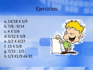 Ejercicios

a. 14/18 X 5/9
b.7/8 : 9/14
c. 4 X 5/6
d.5/12 X 3/8
e.3/2 X 4/27
f. 15 X 5/8
g. 7/15 : 2/5
h.1/3 X1/9 de 81
 
