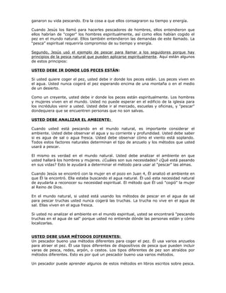 ganaron su vida pescando. Era la cosa a que ellos consagraron su tiempo y energía.

Cuando Jesús los llamó para hacerles pescadores de hombres, ellos entendieron que
ellos habrían de "coger" los hombres espiritualmente, así como ellos habían cogido el
pez en el mundo natural. Ellos también entendieron las demandas de este llamado. La
“pesca” espiritual requeriría compromiso de su tiempo y energía.

Segundo, Jesús usó el ejemplo de pescar para llamar a los seguidores porque hay
principios de la pesca natural que pueden aplicarse espiritualmente. Aquí están algunos
de estos principios:

USTED DEBE IR DONDE LOS PECES ESTÁN:

Si usted quiere coger el pez, usted debe ir donde los peces están. Los peces viven en
el agua. Usted nunca cogerá el pez esperando encima de una montaña o en el medio
de un desierto.

Como un creyente, usted debe ir donde los peces están espiritualmente. Los hombres
y mujeres viven en el mundo. Usted no puede esperar en el edificio de la iglesia para
los incrédulos venir a usted. Usted debe ir al mercado, escuelas y oficinas, y "pescar"
dondequiera que se encuentren personas que no son salvas.

USTED DEBE ANALIZAR EL AMBIENTE:

Cuando usted está pescando en el mundo natural, es importante considerar el
ambiente. Usted debe observar el agua y su corriente y profundidad. Usted debe saber
si es agua de sal o agua fresca. Usted debe observar cómo el viento está soplando.
Todos estos factores naturales determinan el tipo de anzuelo y los métodos que usted
usará a pescar.

El mismo es verdad en el mundo natural. Usted debe analizar el ambiente en que
usted hallará los hombres y mujeres. ¿Cuáles son sus necesidades? ¿Qué está pasando
en sus vidas? Esto le ayudará a determinar el método para usar al "pescar" las almas.

Cuando Jesús se encontró con la mujer en el pozo en Juan 4, Él analizó el ambiente en
que Él la encontró. Ella estaba buscando el agua natural. Él usó esta necesidad natural
de ayudarla a reconocer su necesidad espiritual. El método que Él usó "cogió" la mujer
al Reino de Dios.

En el mundo natural, si usted está usando los métodos de pescar en el agua de sal
para pescar truchas usted nunca cogerá las truchas. La trucha no vive en el agua de
sal. Ellas viven en el agua fresca.

Si usted no analizar el ambiente en el mundo espiritual, usted se encontrará "pescando
truchas en el agua de sal" porque usted no entiende dónde las personas están y cómo
localizarlas.


USTED DEBE USAR MÉTODOS DIFERENTES:
Un pescador bueno usa métodos diferentes para coger el pez. Él usa varios anzuelos
para atraer el pez. Él usa tipos diferentes de dispositivos de pesca que pueden incluir
varas de pesca, redes, arpón, o cestos. Los tipos diferentes de pez son atraídos por
métodos diferentes. Esto es por qué un pescador bueno usa varios métodos.

Un pescador puede aprender algunos de estos métodos en libros escritos sobre pesca.
 