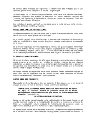 Él aprende otros métodos por experiencia y observación. Los métodos que él usa
cambian, pero la meta siempre es la misma... coger el pez.

Si usted desea ser un pescador espiritual eficaz, usted debe usar métodos diferentes.
Personas diferentes son atraídas al Evangelio por varios métodos. Algunos son
"cogidos" por enseñanza y predicación o conforto en tiempo de necesidad. Otros son
"cogidos" por métodos diferentes.

Los métodos de pesca espiritual son variados, pero la meta siempre es la misma...
coger las almas de hombres y mujeres.

USTED DEBE LANZAR Y DEBE SACAR:

Si usted está usando una vara de pesca, red, o arpón en el mundo natural, usted debe
lanzar esto en las aguas y debe sacar de nuevo.

En el mundo natural, cómo usted lanzó en el agua es muy importante. Su lanzamiento
debe ser en el objetivo. Usted también debe tener cuidado en aterrizar su pez después
de lo coger.

En el mundo espiritual, nosotros recibimos la promesa de que si nosotros "lanzamos"
la Palabra de Dios, ella no volverá vacía. Logrará su propósito en los corazones y vidas
de los hombres y mujeres (Isaías 55:11). Cuando usted usa la Palabra de Dios, usted
alcanzará el objetivo cada vez. Eventualmente, ella "cogerá" los hombres y mujeres.

EL TIEMPO ES IMPORTANTE:

El tiempo de días y estaciones del año afecta la pesca en el mundo natural. Algunos
peces emigran y no pueden ser cogidos en ciertas regiones durante algunas
estaciones. Los peces mayores se cogen temprano por el día cuando ellos se acercan a
la superficie para alimentarse. Si usted pesca en la estación errada o en el momento
errado, usted no cogerá muchos peces.

El tiempo también es importante en la pesca espiritual. Usted aprenderá después en
este curso todo lo importante que es "pescar" en las áreas receptivas del mundo
cuando los peces están "mordiendo" espiritualmente.

USTED DEBE SER PACIENTE:

El pescador en el mundo natural debe ser paciente. Él debe esperar por el pez tomar el
anzuelo o nadar a la red. El mismo es verdad en el mundo espiritual:

     “Por lo tanto, hermanos, tened paciencia hasta la venida del Señor.
     He aquí, el labrador espera el precioso fruto de la tierra,
     aguardándolo con paciencia hasta que reciba las lluvias tempranas
     y tardías” (Santiago 5:7).
                        LA REPRODUCCIÓN ESPIRITUAL

Pescar en el mundo natural resulta en la multiplicación de los peces. Pescar en el
mundo espiritual resulta en la multiplicación de hombres y mujeres en el Reino de
Dios. La reproducción natural produce la multiplicación de personas vivas. La
reproducción espiritual produce multiplicación de personas espirituales.

La reproducción natural es el resultado de la vida. La reproducción espiritual también
es el resultado de la vida. No sucede por los programas y promociones del hombre. La
 