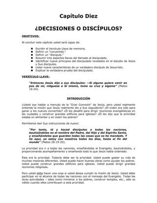 Capítulo Diez

           ¿DECISIONES O DISCÍPULOS?
OBJETIVOS:

Al concluir este capítulo usted será capaz de:

          Escribir el Versículo Llave de memoria.
          Definir un "convertido."
          Definir un "discípulo."
          Resumir tres aspectos llaves del llamado al discipulado.
          Identificar nueve principios del discipulado revelados en el estudio de Jesús
           y Sus discípulos.
          Listar nueve características de un verdadero discípulo de Jesucristo.
          Explicar la verdadera prueba del discipulado.

VERSÍCULO LLAVE:

     “Entonces Jesús dijo a sus discípulos: --Si alguno quiere venir en
     pos de mí, niéguese a Sí mismo, tome su cruz y sígame” (Mateo
     16:24).


                                   INTRODUCCIÓN

¿Usted oye hablar a menudo de la "Gran Comisión" de Jesús, pero usted realmente
entiende la misión que Jesús realmente dio a Sus seguidores? ¿El orden era sólo para
ganar a los nuevos convertido? ¿Él los desafió para dirigir reuniones evangelísticas en
las ciudades y construir grandes edificios para iglesias? ¿Él les dijo que la prioridad
estaba en alimentar y en vestir los pobres?

Permítanos leer Sus instrucciones de nuevo:

     “Por tanto, id y haced discípulos a todas las naciones,
     bautizándoles en el nombre del Padre, del Hijo y del Espíritu Santo,
     y enseñándoles que guarden todas las cosas que os he mandado. Y
     he aquí, yo estoy con vosotros todos los días, hasta el fin del
     mundo" (Mateo 28:19-20).

La prioridad era ir a todas las naciones, enseñándoles el Evangelio, bautizándolos, y
proporcionando acompañamiento y enseñando todo lo que Jesús había ordenado.

Ésta era la prioridad. Todavía debe ser la prioridad. Usted puede gastar su vida de
muchas maneras diferentes. Usted puede hacer buenas obras como ayudar los pobres.
Usted puede construir grandes edificios para iglesias. Usted puede dirigir grandes
reuniones religiosas.

Pero usted debe hacer una cosa si usted desea cumplir la misión de Jesús: Usted debe
participar en el alcance de todas las naciones con el mensaje del Evangelio. Todas las
otras actividades – tales como ministrar a los pobres, construir templos, etc., sólo es
válido cuando ellos contribuyen a esta prioridad.
 