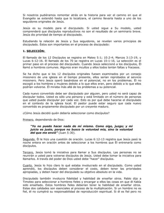 Si nosotros pudiéramos remontar atrás en la historia para ver el camino en que el
Evangelio se extendió hasta que lo localizara, el camino llevaría hasta a uno de los
seguidores originales de Jesús.

Jesús es su modelo para el discipulado. Si usted sigue a Su modelo, usted
comprenderá que discípulos reproductivos no son el resultado de un seminario breve.
Jesús dio prioridad de tiempo al discipulado.

Estudiando la relación de Jesús y Sus seguidores, se revelan varios principios de
discipulado. Éstos son importantes en el proceso de discipulado:

1. SELECCIÓN:

El llamado de los 12 Discípulos se registra en Mateo 5:1; 10:2-4; Marcos 3:13-19; y
Lucas 6:12-16. El llamado de los 70 se registra en Lucas 10:1-16. La selección es el
primer paso en el proceso del discipulado. Cuando Jesús seleccionó a los discípulos, Él
llamó a hombres comunes. Algunos eran incultos y ellos todos tenían faltas y fracasos.

Se ha dicho que si los 12 discípulos originales fuesen examinados por un consejo
misionero de una iglesia en el tiempo presente, ellos serían reprobados al servicio
misionero. Pero Jesús operó basándose en el potencial, no en los problemas. Él no
escogió a los hombres y mujeres debido a lo que ellos eran, pero debido a lo que ellos
podrían volverse. Él miraba más allá de los problemas a su potencial.

Cada nuevo convertido debe ser discipulado por alguien, pero usted no será capaz de
discipular todos. Usted es sólo una persona y está limitado en el número de personas
que usted puede discipular por cada vez. Esto es por qué debe hacerse el discipulado
en el contexto de la iglesia local. El pastor puede estar seguro que cada nuevo
convertido es propiamente discipulado por un creyente maduro.

¿Cómo Jesús decidió quién debería seleccionar como discípulos?

Primero, dependiendo de Dios:

     “Yo no puedo hacer nada de mí mismo. Como oigo, juzgo; y mi
     juicio es justo, porque no busco la voluntad mía, sino la voluntad
     del que me envió” (Juan 5:30).

Segundo, Él le hizo una cuestión de oración. Lucas 6:12-13 registra que Jesús pasó la
noche entera en oración antes de seleccionar a los hombres que Él entrenaría como
discípulos.

Tercero, Jesús tomó la iniciativa para llamar a Sus discípulos. Las personas no se
reunirán a usted para volverse discípulos de Jesús. Usted debe tomar la iniciativa para
llamarlos. A través del poder de Dios usted debe "hacer" discípulos.

Cuarto, Jesús lo hizo claro lo qué estaba involucrado en el discipulado. Como usted
aprendió, los discípulos deben considerar el costo, deben tener las prioridades
apropiadas, y deben hacer del discipulado su objetivo absoluto en la vida.

Discipulado también involucra fidelidad y habilidad de enseñar otros. Pablo dijo a
Timoteo para seleccionar a hombres fieles y encargar a ellos las cosas en que él había
sido enseñado. Estos hombres fieles deberían tener la habilidad de enseñar otros.
Estas dos calidades son esenciales al proceso de la multiplicación. Si un hombre no es
fiel, él no cumplirá su responsabilidad de reproducción espiritual. Si él es fiel pero no
 