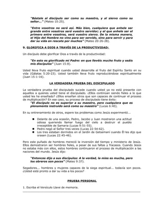 "Bástale al discípulo ser como su maestro, y al siervo como su
     señor...” (Mateo 10:25).

     “Entre vosotros no será así. Más bien, cualquiera que anhele ser
     grande entre vosotros será vuestro servidor; y el que anhele ser el
     primero entre vosotros, será vuestro siervo. De la misma manera,
     el Hijo del Hombre no vino para ser servido, sino para servir y para
     dar su vida en rescate por muchos” (Mateo 20:26-28).

9. GLORIFICA A DIOS A TRAVÉS DE LA PRODUCTIVIDAD:

Un discípulo debe glorificar Dios a través de la productividad:

     “En esto es glorificado mi Padre: en que llevéis mucho fruto y seáis
     mis discípulos” (Juan 15:8).

Usted lleva fruto espiritual cuando usted desarrolla el fruto del Espíritu Santo en su
vida (Gálatas 5:20-23). Usted también lleva fruto reproduciéndose espiritualmente
(Juan 15:1-16).

                    LA VERDADERA PRUEBA DEL DISCIPULADO

La verdadera prueba del discipulado sucede cuando usted ya no está presente con
aquellos a quienes usted tiene el discipulado. ¿Ellos continúan siendo fieles a lo que
usted les ha enseñado? ¿Ellos enseñan otros que son capaces de continuar el proceso
de multiplicación? En ese caso, su proceso de discipulado tiene éxito:
     “El discípulo no es superior a su maestro, pero cualquiera que es
     plenamente instruido será como su maestro” (Lucas 6:40).

En su entrenamiento de otros, espere los problemas como Jesús experimentó...

          Delante de una ocasión, Pedro, Jacobo y Juan mostraron una actitud
           odiosa queriendo llamar fuego del cielo a destruir el pueblo
           irreceptible de Samaria (Lucas 9:51-55).
          Pedro negó al Señor tres veces (Lucas 22:54-62).
          Los tres estaban dormidos en el Jardín de Getsemaní cuando Él les dijo que
           orasen (Lucas 22:45-46).

Pero este puñado de hombres mereció la inversión del tiempo y ministerio de Jesús.
Ellos demostraron ser hombres fieles, a pesar de sus faltas y fracasos. Cuando Jesús
no estaba más con ellos, estos hombres continuaron el proceso de multiplicación a las
naciones del mundo. Jesús dijo:

     “Entonces dijo a sus discípulos: A la verdad, la mies es mucha, pero
     los obreros son pocos” (Mateo 9:37).

Segadores... hombres y mujeres capaces de la siega espiritual... todavía son pocos.
¿Usted está pronto a dar su vida a los pocos?


                                 PRUEBA PERSONAL

1. Escriba el Versículo Llave de memoria.
_____________________________________________________________________
 