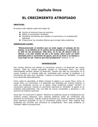 Capítulo Once

           EL CRECIMIENTO ATROFIADO
OBJETIVOS:

Al concluir este capítulo usted será capaz de:

          Escribir el Versículo Llave de memoria.
          Definir el crecimiento “atrofiado”.
          Identificar los factores que impiden el crecimiento y la multiplicación
           espiritual.
          Proporcionar los remedios bíblicos para corregir tales problemas.

VERSÍCULOS LLAVES:

     “Bienaventurado el hombre que no anda según el consejo de los
     impíos, ni se detiene en el camino de los pecadores, ni se sienta en
     la silla de los burladores. Más bien, en la ley de Jehová está su
     delicia, y en ella medita de día y de noche. Será como un árbol
     plantado junto a corrientes de aguas, que da su fruto a su tiempo y
     cuya hoja no cae. Todo lo que hace prosperará” (Salmos 1:1-3).


                                    INTRODUCCIÓN

Hay muchos factores que afectan el crecimiento normal y el desarrollo del cuerpo
humano. Falta de comida apropiada retarda el crecimiento físico. Las varias
enfermedades también afectan el desarrollo. Cuando hay falta de crecimiento en el
cuerpo humano, un remedio debe ser encontrado para corregir el problema o el
crecimiento del resto será "atrofiado." Cuando el crecimiento es "atrofiado", el cuerpo
no se desarrolla adecuadamente.

Como usted ha aprendido, la Biblia compara la iglesia a un cuerpo físico. Como un
cuerpo físico, su crecimiento y el desarrollo son afectados por muchos factores. A
veces los problemas ocurren en la iglesia. Estos problemas pueden "atrofiar” el
crecimiento espiritual. Cuando el crecimiento espiritual es "atrofiado" la iglesia no se
multiplica adecuadamente. Hay una falta de nuevos convertidos y discípulos y una
ausencia de madurez espiritual.

Jesús dijo "Yo construiré mi iglesia." Nosotros no podemos causar la multiplicación por
nuestros propios esfuerzos, pero nosotros podemos quitar las condiciones que
previenen el crecimiento. Cuando nosotros hacemos eso, nosotros estamos creando el
clima espiritual apropiado en que el crecimiento puede ocurrir. Este capítulo lista
problemas los comunes que previenen la multiplicación. Para cada problema un
"remedio" Bíblico se proporciona.
 
