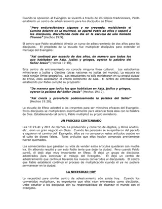 Cuando la oposición al Evangelio se levantó a través de los líderes tradicionales, Pablo
estableció un centro de adiestramiento para los discípulos en Efeso:

     “Pero endureciéndose algunos y no creyendo, maldiciendo el
     Camino delante de la multitud, se apartó Pablo de ellos y separó a
     los discípulos, discutiendo cada día en la escuela de uno llamado
     Tiranno” (Hechos 19:9).

El centro que Pablo estableció ofrecía un curso de adiestramiento de dos años para los
discípulos. El propósito de la escuela fue multiplicar discípulos para extender el
mensaje del Evangelio:

     “Así continuó por espacio de dos años, de manera que todos los
     que habitaban en Asia, judíos y griegos, oyeron la palabra del
     Señor Jesús” (Hechos 19:10).

Este centro de entrenamiento no conocía ninguna línea cultural. Los estudiantes
ministraran a Judíos y Gentiles (otras naciones no judías del mundo). La escuela no
tenía ningún límite geográfico. Los estudiantes no sólo ministraran en su propia ciudad
de Efeso, ellos alcanzaron el entero continente de Asia. El centro de entrenamiento
establecido por Pablo cumplió su propósito:

     “De manera que todos los que habitaban en Asia, judíos y griegos,
     oyeron la palabra del Señor Jesús” (Hechos 19:10).

     “Así crecía y prevalecía poderosamente la palabra del Señor”
     (Hechos 19:20).

La escuela de Efeso adiestró a los creyentes para ser ministros eficaces del Evangelio.
Estos discípulos se multiplicaron espiritualmente para alcanzar toda Asia con la Palabra
de Dios. Estableciendo tal centro, Pablo multiplicó su propio ministerio.

                            UN PROCESO CONTINUADO

Lea 19:23-41 y 20:1 de Hechos. La producción y comercio de objetos, y libros ocultos,
etc., eran un gran negocio en Efeso. Cuando las personas se arrepintieron del pecado
y siguieron el camino del Evangelio, ellos ya no compraron estos artículos usados en
el culto de dioses falsos. Tales artículos que ellos habían comprado previamente
fueran quemados.

Los comerciantes que ganaban su vida de vender estos artículos quedaran con mucha
ira. Un alboroto resultó y por esto Pablo tenía que dejar la ciudad. Pero cuando Pablo
partió, él dejó algo muy importante en Efeso. Él dejó un grupo de discípulos
adiestrados para continuar el trabajo del Evangelio.            Él dejó un centro de
adiestramiento que continuó llevando los nuevos convertidos al discipulado. El centro
que Pablo estableció continuó el proceso de multiplicación cuando él ya no pudiera
permanecer en la ciudad.

                                LA NECESIDAD HOY

La necesidad para similar centro de adiestramiento aún existe hoy. Cuando los
convertidos multiplican, es importante que ellos sean entrenados como discípulos.
Debe desafiar a los discípulos con su responsabilidad de alcanzar el mundo con el
Evangelio.
 