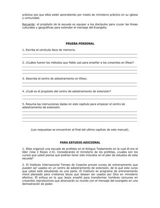 práctica eso que ellos están aprendiendo por medio de ministerio práctico en su iglesia
y comunidad.

Recuerde: el propósito de la escuela es equipar a los discípulos para cruzar las líneas
culturales y geográficas para extender el mensaje del Evangelio.




                                PRUEBA PERSONAL

1. Escriba el versículo llave de memoria.
_____________________________________________________________________
_____________________________________________________________________

2. ¿Cuáles fueron los métodos que Pablo usó para enseñar a los creyentes en Efeso?
_____________________________________________________________________
_____________________________________________________________________
_____________________________________________________________________

3. Describa el centro de adiestramiento en Efeso.
_____________________________________________________________________
_____________________________________________________________________

4. ¿Cuál es el propósito del centro de adiestramiento de extensión?
_____________________________________________________________________
_____________________________________________________________________

5. Resuma las instrucciones dadas en este capítulo para empezar el centro de
adiestramiento de extensión.
_____________________________________________________________________
_____________________________________________________________________
_____________________________________________________________________
_____________________________________________________________________


      (Las respuestas se encuentran al final del ultimo capítulo de este manual).



                            PARA ESTUDIO ADICIONAL

1. Elías organizó una escuela de profetas en el Antiguo Testamento en la cual él era el
líder (Vea 2 Reyes 2:4). Considerando el ministerio de los profetas, ¿cuales son los
cursos que usted piensa que podrían tener sido incluidos en el plan de estudios de esta
escuela?

2. El Instituto Internacional Tiempo de Cosecha provee cursos de entrenamiento que
pueden ser usados en un centro de adiestramiento de extensión, de lo qué este curso
que usted está estudiando es una parte. El Instituto es programa de entrenamiento
móvil planeado para cristianos laicos que desean ser usados por Dios en ministerio
efectivo. Él enfoca en lo que Jesús enseñó para transformar hombres comunes en
creyentes reproductivos que alcanzarán su mundo con el mensaje del evangelio en una
demostración de poder.
 