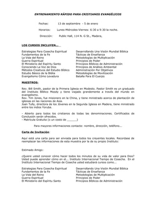 ENTRENAMIENTO RÁPIDO PARA CRISTIANOS EVANGÉLICOS


             Fechas:        13 de septiembre - 5 de enero

             Horarios:     Lunes-Miércoles-Viernes: 6:30 a 9:30 la noche.

              Dirección:    Public Hall, 114 N. G St., Madera,


LOS CURSOS INCLUYEN...

Estrategias Para Cosecha Espiritual      Desarrollando Una Visión Mundial Bíblica
Fundamentos de la Fe                     Tácticas de Enseñanza
La Vida del Reino                        Metodologías de Multiplicación
Guerra Espiritual                        Principios de Poder
El Ministerio del Espíritu Santo         Principios Bíblicos de Administración
Conociendo La Voz de Dios                Principios de Análisis Ambiental
Métodos Creativos del Estudio Bíblico    Administración Por Objetivos
Estudio Básico de la Biblia              Metodologías de Movilización
Evangelismo Cómo Levadura                Batalla Para El Cuerpo

MAESTROS:

Rev. Bill Smith, pastor de la Primera Iglesia en Modesto. Pastor Smith es un graduado
del Instituto Bíblico Moody y tiene viajado grandemente a través del mundo en
evangelismo.
Rev. Tim Jones, fue misionero en la China, y tiene ministrado acerca de plantación de
iglesias en las naciones de Asia.
Joan Tully, directora de los Jóvenes en la Segunda Iglesia en Madera, tiene ministrado
entre los indios Yoruba.

- Abierto para todos los cristianos de todas las denominaciones. Certificados de
Conclusión serán ofrecidos.
- Matrícula Gratuita (o un costo de ______)

         Para mayores informaciones contacte: nombre, dirección, teléfono...

Carta de Invitación:

Aquí está una carta para ser enviada para todos los creyentes locales. Recordase de
reemplazar las informaciones de esta muestra por la de su propio Instituto:


Estimado Amigo:

¿Quiere usted conocer cómo hacer todos los minutos de su vida de valor para Dios?
Usted puede aprender cómo en el... Instituto Internacional Tiempo de Cosecha. En el
Instituto Internacional Tiempo de Cosecha usted estudiará cursos como...

Estrategias Para Cosecha Espiritual      Desarrollando Una Visión Mundial Bíblica
Fundamentos de la Fe                     Tácticas de Enseñanza
La Vida del Reino                        Metodologías de Multiplicación
Guerra Espiritual                        Principios de Poder
El Ministerio del Espíritu Santo         Principios Bíblicos de Administración
 