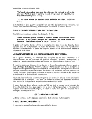 Su Palabra, no lo hacemos en vano:

     “Así será mi palabra que sale de mi boca: No volverá a mí vacía,
     sino que hará lo que yo quiero, y será prosperada en aquello para
     lo cual la envié” (Isaías 55:11).

     “... yo vigilo sobre mi palabra para ponerla por obra” (Jeremias
     1:12).

Es la Palabra de Dios que trae el cambio en las vidas de los hombres y mujeres. Ese
cambio produce el crecimiento y multiplicación basadas en la Palabra de Dios.

EL ESPÍRITU SANTO HABILITA LA MULTIPLICACIÓN:

En el último mensaje de Jesús a Sus discípulos Él dijo:

     “Pero recibiréis poder cuando el Espíritu Santo haya venido sobre
     vosotros, y me seréis testigos en Jerusalén, en toda Judea, en
     Samaria y hasta lo último de la tierra” (Hechos 1:8).

El poder del Espíritu Santo habilita la multiplicación. Los dones del Espíritu Santo
equipan para la multiplicación. El fruto del Espíritu Santo causa la reproducción.
Nosotros examinaremos el papel del Espíritu Santo en la multiplicación espiritual
después en este curso.

LA MULTIPLICACIÓN ES UNA RESPONSABILIDAD COMPARTIDA:

En la Iglesia Primitiva, la extensión del Evangelio no se dejó solamente a la
responsabilidad de los pastores de jornada completa, profetas, evangelistas, y
maestros. Cada creyente del Nuevo Testamento era espiritualmente reproductivo.

Si nosotros debemos alcanzar el mundo con el Evangelio, nosotros debemos volver a
esta estrategia de la Iglesia Primitiva. Líderes y hombres comunes deben compartir la
responsabilidad por la multiplicación espiritual. El crecimiento en la población mundial
requiere un retorno al plan del Nuevo Testamento del ministerio de cada miembro del
Cuerpo de Cristo. Nosotros no podemos alcanzar el mundo a través de los esfuerzos
simbólicos y de la dedicación sin entusiasmo.

Hay bastantes Cristianos en el mundo por lo que el mundo entero podría alcanzarse
fácilmente con el Evangelio. Falta sólo un número suficiente de personas inspiradas
para reconocer y responder a la oportunidad de la multiplicación.

El orden dado por Jesús a los creyentes es "Id" por todo el mundo con el mensaje del
Evangelio. Usted no tiene que esperar por el orden "Id" porque el ya se ha dado. Con
respecto a la extensión del Evangelio, el orden es "Id" y mira para las paradas, no se
detenga y espere por el "Id."

                            LOS TIPOS DE CRECIMIENTO

La Biblia habla de cuatro tipos de crecimiento de la iglesia o multiplicación:

EL CRECIMIENTO GEOGRÁFICO:

El crecimiento geográfico fue predicho por el Señor Jesús:
 