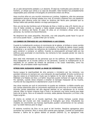 de un país densamente poblado a un desierto. Él dejó las multitudes para atender a un
hombre, un etíope que volvía a su casa de Jerusalén. Este hombre fue probablemente
responsable para extender el Evangelio al continente entero de África.

Hace muchos años en una reunión misionera en Londres, Inglaterra, sólo dos personas
participaron porque el tiempo estaba muy mal. El ministro visitante hizo una apelación
poderosa para obreros entre los indios en América del Norte pero pensaba que su
tiempo había sido perdido debido a la baja participación.

Pero uno de los dos hombres oyó el llamado de Dios y rindió su vida a Él. Dentro de un
mes él había vendido su negocio y había estado preparándose a trabajar entre los
indios en América del Norte. Él pasó 35 años en el ministerio eficaz entre estas
personas. Su nombre era David Brainard.

No desprecie las cosas pequeñas. Recuerde, una vela pequeña puede hacer lo que el
sol nunca puede hacer... puede brillar por la noche.

LO CAMBIO DE ÉNFASIS DE LAS PERSONAS A LAS COSAS:

Cuando la multiplicación produce el crecimiento de la iglesia, el énfasis a veces cambia
de las personas a las cosas. Debido al crecimiento, un templo de iglesia mayor puede
necesitarse y se cambian los esfuerzos de multiplicar los discípulos a un programa del
para construir o comprar un edificio. Cuando su preocupación principal está con los
edificios para acomodar el crecimiento, los números lo han causado perder de vista la
meta primaria.

Dios está más interesado en las personas que en los edificios. El registro Bíblico de
Dios trabajando en el mundo enfoca en las personas. Cuando la multiplicación es el
resultado en un cambio de énfasis de personas a las cosas materiales, como los
edificios, las prioridades están equivocadas.

OTROS SON JUZGADOS SOBRE LA BASE DE NÚMEROS:

Nunca juzgue la espiritualidad de otra persona o ministerio por los números. Los
grandes números no siempre son una indicación de espiritualidad. El éxito numérico en
algunos casos es el testimonio mudo que la Iglesia no ha sido la Iglesia. A veces, la
fidelidad a la Palabra de Dios y al Señor Jesucristo puede rechazar en lugar de atraer.
Por ejemplo, cuando Jesús empezó a enseñar el mensaje impopular de Su muerte,
muchos de Sus seguidores lo abandonaron (Juan 6:52-64).

Hay otras razones por qué el crecimiento no puede ser evidente. La Biblia enseña que
hay ciertas estaciones para el crecimiento espiritual así como hay en el mundo natural.
Durante ciertas estaciones del año algunas plantas no se reproducen en el mundo
natural. Ellas no tienen ninguna hoja o fruta y se parecen una rama muerta que pega
fuera de la tierra. Pero en la estación correcta, estas plantas florecerán y el fruto y las
hojas surgirán.

El mismo es verdad en el mundo espiritual. Hay ciertos tiempos cuando áreas
específicas del mundo son más receptivas al Evangelio que otras. Estudiando los
modelos de crecimiento sus fuerzas espirituales pueden concentrarse en los campos
que “ya están blancos para la siega”.

El sistema numérico de Dios no es igual al del hombre. Nosotros agregamos para
aumentar los números. Pero a veces Dios sustrae para agregar. Cuando se sustrajeron
Ananías y Safira de la iglesia debido al pecado (Hechos 5), se agregaron más
 