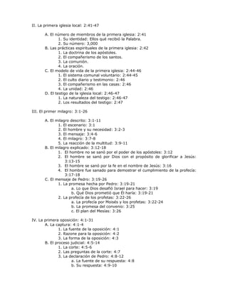 II. La primera iglesia local: 2:41-47

       A. El número de miembros de la primera iglesia: 2:41
               1. Su identidad: Ellos qué recibió la Palabra.
               2. Su número: 3,000
       B. Las prácticas espirituales de la primera iglesia: 2:42
               1. La doctrina de los apóstoles.
               2. El compañerismo de los santos.
               3. La comunión.
               4. La oración.
       C. El modelo de vida de la primera iglesia: 2:44-46
               1. El sistema comunal voluntario: 2:44-45
               2. El culto diario y testimonio: 2:46
               3. El compañerismo en las casas: 2:46
               4. La unidad: 2:46
       D. El testigo de la iglesia local: 2:46-47
               1. La naturaleza del testigo: 2:46-47
               2. Los resultados del testigo: 2:47

III. El primer milagro: 3:1-26

       A. El milagro descrito: 3:1-11
              1. El escenario: 3:1
              2. El hombre y su necesidad: 3:2-3
              3. El mensaje: 3:4-6
              4. El milagro: 3:7-8
              5. La reacción de la multitud: 3:9-11
       B. El milagro explicado: 3:12-18
              1. El hombre no se sanó por el poder de los apóstoles: 3:12
              2. El hombre se sanó por Dios con el propósito de glorificar a Jesús:
                  3:13-15
              3. El hombre se sanó por la fe en el nombre de Jesús: 3:16
              4. El hombre fue sanado para demostrar el cumplimiento de la profecía:
                  3:17-18
       C. El mensaje de Pedro: 3:19-26
              1. La promesa hecha por Pedro: 3:19-21
                      a. Lo que Dios desafió Israel para hacer: 3:19
                      b. Qué Dios prometió que Él haría: 3:19-21
              2. La profecía de los profetas: 3:22-26
                      a. La profecía por Moisés y los profetas: 3:22-24
                      b. La promesa del convenio: 3:25
                      c. El plan del Mesías: 3:26

IV. La primera oposición: 4:1-31
       A. La captura: 4:1-4
               1. La fuente de la oposición: 4:1
               2. Razone para la oposición: 4:2
               3. La forma de la oposición: 4:3
       B. El proceso judicial: 4:5-14
               1. La corte: 4:5-6
               2. Las preguntas de la corte: 4:7
               3. La declaración de Pedro: 4:8-12
                       a. La fuente de su respuesta: 4:8
                       b. Su respuesta: 4:9-10
 