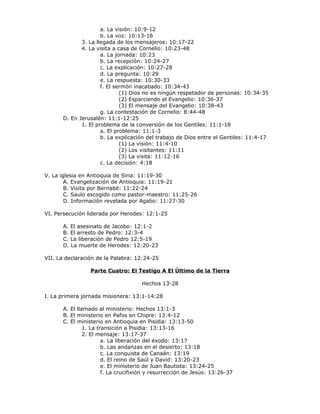 a. La visión: 10:9-12
                     b. La voz: 10:13-16
             3. La llegada de los mensajeros: 10:17-22
             4. La visita a casa de Cornelio: 10:23-48
                     a. La jornada: 10:23
                     b. La recepción: 10:24-27
                     c. La explicación: 10:27-28
                     d. La pregunta: 10:29
                     e. La respuesta: 10:30-33
                     f. El sermón inacabado: 10:34-43
                             (1) Dios no es ningún respetador de personas: 10:34-35
                             (2) Esparciendo el Evangelio: 10:36-37
                             (3) El mensaje del Evangelio: 10:38-43
                     g. La contestación de Cornelio: 8:44-48
      D. En Jerusalén: 11:1-12:25
             1. El problema de la conversión de los Gentiles: 11:1-18
                     a. El problema: 11:1-3
                     b. La explicación del trabajo de Dios entre el Gentiles: 11:4-17
                             (1) La visión: 11:4-10
                             (2) Los visitantes: 11:11
                             (3) La visita: 11:12-16
                     c. La decisión: 4:18

V. La iglesia en Antioquia de Siria: 11:19-30
        A. Evangelización de Antioquia: 11:19-21
        B. Visita por Bernabé: 11:22-24
        C. Saulo escogido como pastor-maestro: 11:25-26
        D. Información revelada por Agabo: 11:27-30

VI. Persecución liderada por Herodes: 12:1-25

      A. El asesinato de Jacobo: 12:1-2
      B. El arresto de Pedro: 12:3-4
      C. La liberación de Pedro 12:5-19
      D. La muerte de Herodes: 12:20-23

VII. La declaración de la Palabra: 12:24-25

                 Parte Cuatro: El Testigo A El Último de la Tierra

                                     Hechos 13-28

I. La primera jornada misionera: 13:1-14:28

      A. El llamado al ministerio: Hechos 13:1-3
      B. El ministerio en Pafos en Chipre: 13:4-12
      C. El ministerio en Antioquia en Pisidia: 13:13-50
               1. La transición a Pisidia: 13:13-16
               2. El mensaje: 13:17-37
                       a. La liberación del éxodo: 13:17
                       b. Las andanzas en el desierto: 13:18
                       c. La conquista de Canaán: 13:19
                       d. El reino de Saúl y David: 13:20-23
                       e. El ministerio de Juan Bautista: 13:24-25
                       f. La crucifixión y resurrección de Jesús: 13:26-37
 