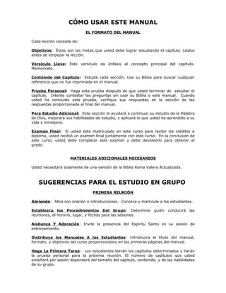CÓMO USAR ESTE MANUAL
                            EL FORMATO DEL MANUAL

Cada lección consiste de:

Objetivos: Éstas son las metas que usted debe lograr estudiando el capítulo. Léalos
antes de empezar la lección.

Versículo Llave: Este versículo da énfasis al concepto principal del capítulo.
Memorícelo.

Contenido del Capítulo: Estudie cada sección. Use su Biblia para buscar cualquier
referencia que no fue imprimada en el manual.

Prueba Personal: Haga esta prueba después de que usted terminar de estudiar el
capítulo. Intente contestar las preguntas sin usar su Biblia o este manual. Cuando
usted ha concluido esta prueba, verifique sus respuestas en la sección de las
respuestas proporcionada al final del manual.

Para Estudio Adicional: Esta sección le ayudará a continuar su estudio de la Palabra
de Dios, mejorará sus habilidades de estudio, y aplicará lo que usted ha aprendido a su
vida y ministerio.

Examen Final: Si usted esta matriculado en este curso para recibir los créditos e
diploma, usted recibió un examen final juntamente con este curso. En la conclusión de
este curso, usted debe completar este examen y debe devolverlo para obtener el
grado.


                    MATERIALES ADICIONALES NECESARIOS

Usted necesitará solamente de una versión de la Biblia Reina Valera Actualizada.



   SUGERENCIAS PARA EL ESTUDIO EN GRUPO
                                PRIMERA REUNIÓN

Abriendo: Abra con oración e introducciones. Conozca y matricule a los estudiantes.

Establezca los Procedimientos Del Grupo: Determine               quién   conducirá   las
reuniones, el horario, lugar, y fechas para las sesiones.

Alabanza Y Adoración: Invite la presencia del Espíritu Santo en su sesión de
entrenamiento.

Distribuya los Manuales A los Estudiantes: Introduzca el título del manual,
formato, y objetivos del curso proporcionados en las primeras páginas del manual.

Haga La Primera Tarea: Los estudiantes leerán los capítulos determinados y harán
la prueba personal para la próxima reunión. El número de capítulos que usted
enseñará por sesión dependerá del tamaño del capítulo, contenido, y de las habilidades
de su grupo.
 