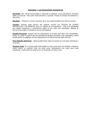 SEGUNDA Y LAS REUNIONES SIGUIENTES

Abriendo: Ore. Dé las bienvenidas y matricule a cualquier nuevo estudiante. También
dales un manual. Vea quien está presente o ausente. Tenga un tiempo de alabanza y
adoración.

Revisión: Presente un breve resumen de lo que usted enseñó en la última reunión.

Lección: Discuta cada sección del capítulo usando los TÍTULOS EN LETRAS
MAYÚSCULAS Y EN NEGRITO como un esbozo de la enseñanza. Pida a los estudiantes
que hagan preguntas o comentarios sobre lo que ellos han estudiado. Aplique la
lección a las vidas y ministerios de sus estudiantes.

Prueba Personal: Repase con los estudiantes la prueba que ellos han completado.
(Nota: Si usted no quiere que los estudiantes tengan el acceso a las respuestas, usted
puede quitar las páginas con las respuestas en la parte final de cada manual).

Para Estudio Adicional: Usted puede hacer estos proyectos en una base individual o
en grupo.

Examen Final: Si su grupo está matriculado en este curso para los créditos y Diploma
usted recibió un examen final con este curso. Reproduzca una copia para cada
estudiante y administre el examen en la conclusión de este curso.
 