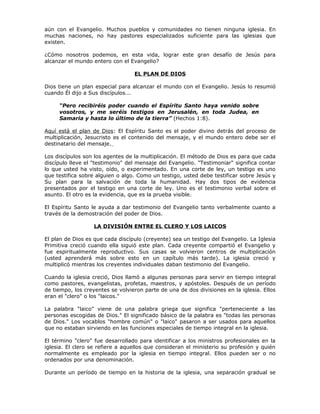 aún con el Evangelio. Muchos pueblos y comunidades no tienen ninguna iglesia. En
muchas naciones, no hay pastores especializados suficiente para las iglesias que
existen.

¿Cómo nosotros podemos, en esta vida, lograr este gran desafío de Jesús para
alcanzar el mundo entero con el Evangelio?

                                  EL PLAN DE DIOS

Dios tiene un plan especial para alcanzar el mundo con el Evangelio. Jesús lo resumió
cuando Él dijo a Sus discípulos...

     “Pero recibiréis poder cuando el Espíritu Santo haya venido sobre
     vosotros, y me seréis testigos en Jerusalén, en toda Judea, en
     Samaria y hasta lo último de la tierra” (Hechos 1:8).

Aquí está el plan de Dios: El Espíritu Santo es el poder divino detrás del proceso de
multiplicación, Jesucristo es el contenido del mensaje, y el mundo entero debe ser el
destinatario del mensaje.

Los discípulos son los agentes de la multiplicación. El método de Dios es para que cada
discípulo lleve el "testimonio" del mensaje del Evangelio. "Testimoniar" significa contar
lo que usted ha visto, oído, o experimentado. En una corte de ley, un testigo es uno
que testifica sobre alguien o algo. Como un testigo, usted debe testificar sobre Jesús y
Su plan para la salvación de toda la humanidad. Hay dos tipos de evidencia
presentados por el testigo en una corte de ley. Uno es el testimonio verbal sobre el
asunto. El otro es la evidencia, que es la prueba visible.

El Espíritu Santo le ayuda a dar testimonio del Evangelio tanto verbalmente cuanto a
través de la demostración del poder de Dios.

                   LA DIVISIÓN ENTRE EL CLERO Y LOS LAICOS

El plan de Dios es que cada discípulo (creyente) sea un testigo del Evangelio. La Iglesia
Primitiva creció cuando ella siguió este plan. Cada creyente compartió el Evangelio y
fue espiritualmente reproductivo. Sus casas se volvieron centros de multiplicación
(usted aprenderá más sobre esto en un capítulo más tarde). La iglesia creció y
multiplicó mientras los creyentes individuales daban testimonio del Evangelio.

Cuando la iglesia creció, Dios llamó a algunas personas para servir en tiempo integral
como pastores, evangelistas, profetas, maestros, y apóstoles. Después de un período
de tiempo, los creyentes se volvieron parte de una de dos divisiones en la iglesia. Ellos
eran el "clero" o los "laicos."

La palabra "laico" viene de una palabra griega que significa "perteneciente a las
personas escogidas de Dios." El significado básico de la palabra es "todas las personas
de Dios." Los vocablos "hombre común" o "laico" pasaron a ser usados para aquellos
que no estaban sirviendo en las funciones especiales de tiempo integral en la iglesia.

El término "clero" fue desarrollado para identificar a los ministros profesionales en la
iglesia. El clero se refiere a aquellos que consideran el ministerio su profesión y quién
normalmente es empleado por la iglesia en tiempo integral. Ellos pueden ser o no
ordenados por una denominación.

Durante un período de tiempo en la historia de la iglesia, una separación gradual se
 