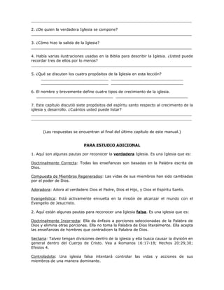 _____________________________________________________________________

2. ¿De quien la verdadera Iglesia se compone?
_____________________________________________________________________

3. ¿Cómo hizo la salida de la Iglesia?
_____________________________________________________________________

4. Había varias ilustraciones usadas en la Biblia para describir la Iglesia. ¿Usted puede
recordar tres de ellos por lo menos?
_____________________________________________________________________

5. ¿Qué se discuten los cuatro propósitos de la Iglesia en esta lección?
     _____________________________ _______________________________
     _____________________________ _______________________________

6. El nombre y brevemente define cuatro tipos de crecimiento de la iglesia.
   _________________________________ _______________________________

7. Este capítulo discutió siete propósitos del espíritu santo respecto al crecimiento de la
iglesia y desarrollo. ¿Cuántos usted puede listar?
_____________________________________________________________________
_____________________________________________________________________


      (Las respuestas se encuentran al final del último capítulo de este manual.)


                             PARA ESTUDIO ADICIONAL

1. Aquí son algunas pautas por reconocer la verdadera Iglesia. Es una Iglesia que es:

Doctrinalmente Correcta: Todas las enseñanzas son basadas en la Palabra escrita de
Dios.

Compuesta de Miembros Regenerados: Las vidas de sus miembros han sido cambiadas
por el poder de Dios.

Adoradora: Adora al verdadero Dios el Padre, Dios el Hijo, y Dios el Espíritu Santo.

Evangelística: Está activamente envuelta en la misión de alcanzar el mundo con el
Evangelio de Jesucristo.

2. Aquí están algunas pautas para reconocer una Iglesia falsa. Es una iglesia que es:

Doctrinalmente Incorrecta: Ella da énfasis a porciones seleccionadas de la Palabra de
Dios y elimina otras porciones. Ella no toma la Palabra de Dios literalmente. Ella acepta
las enseñanzas de hombres que contradicen la Palabra de Dios.

Sectaria: Talvez tengan divisiones dentro de la iglesia y ella busca causar la división en
general dentro del Cuerpo de Cristo. Vea a Romanos 16:17-18; Hechos 20:29,30;
Efesios 4.

Controladota: Una iglesia falsa intentará controlar las vidas y acciones de sus
miembros de una manera dominante.
 