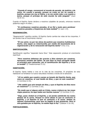 "Cuando él venga, convencerá al mundo de pecado, de justicia y de
     juicio. En cuanto a pecado, porque no creen en mí; en cuanto a
     justicia, porque me voy al Padre, y no me veréis más; y en cuanto a
     juicio, porque el príncipe de este mundo ha sido juzgado” (Juan
     16:8-11).

Cuando el Espíritu Santo declara a nosotros culpables de pecado, entonces nosotros
podemos seguir el orden...

     “Si confesamos nuestros pecados, él es fiel y justo para perdonar
     nuestros pecados y limpiarnos de toda maldad” (1 Juan 1:9).

REGENERACIÓN:

"Regeneración" significa cambio. El Espíritu Santo cambia las vidas de los creyentes. Y
tal cambio trae el crecimiento interior:

     “Él nos salvó, no por las obras de justicia que nosotros hubiésemos
     hecho, sino según su misericordia; por medio del lavamiento de la
     regeneración y de la renovación del Espíritu Santo” (Tito 3:5).

SANTIFICACIÓN:

Santificación significa "separado hacia Dios." Esta separación produce el crecimiento
espiritual:

     “Pero nosotros debemos dar gracias a Dios siempre por vosotros,
     hermanos amados del Señor, de que Dios os haya escogido desde
     el principio para salvación, por la santificación del Espíritu y fe en
     la verdad” (2 Tesalonicenses 2:13).

HABITACIÓN:

El Espíritu Santo habita o vive en la vida de los creyentes. El propósito de esta
habitación es fortalecer la nueva naturaleza recibida a través de la salvación:

     “¿O no sabéis que vuestro cuerpo es templo del Espíritu Santo, que
     mora en vosotros, el cual tenéis de Dios, y que no sois vuestros?”
     (1 Corintios 6:19).

     “¿No sabéis que sois templo de Dios, y que el Espíritu de Dios mora
     en vosotros?” (1 Corintios 3:16).

     “De modo que si alguno está en Cristo, nueva criatura es; las cosas
     viejas pasaron; he aquí todas son hechas nuevas” (2 Corintios 5:17).

     “Digo, pues: Andad en el Espíritu, y así jamás satisfaréis los malos
     deseos de la carne. Porque la carne desea lo que es contrario al
     Espíritu, y el Espíritu lo que es contrario a la carne. Ambos se
     oponen mutuamente, para que no hagáis lo que quisierais. Pero si
     sois guiados por el Espíritu, no estáis bajo la ley” (Gálatas 5:16-18).

FORTALECIENDO:
 