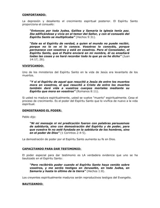 CONFORTANDO:

La depresión y desaliento el crecimiento espiritual posterior. El Espíritu Santo
proporciona el consuelo:

     “Entonces por toda Judea, Galilea y Samaria la iglesia tenía paz.
     Iba edificándose y vivía en el temor del Señor, y con el consuelo del
     Espíritu Santo se multiplicaba” (Hechos 9:31).

     “Este es el Espíritu de verdad, a quien el mundo no puede recibir,
     porque no lo ve ni lo conoce. Vosotros lo conocéis, porque
     permanece con vosotros y está en vosotros. Pero el Consolador, el
     Espíritu Santo, que el Padre enviará en mi nombre, él os enseñará
     todas las cosas y os hará recordar todo lo que yo os he dicho” (Juan
     14:17, 26).

VIVIFICANDO:

Uno de los ministerios del Espíritu Santo en la vida de Jesús era levantarlo de los
muertos.

     “Y si el Espíritu de aquel que resucitó a Jesús de entre los muertos
     mora en vosotros, el que resucitó a Cristo de entre los muertos
     también dará vida a vuestros cuerpos mortales mediante su
     Espíritu que mora en vosotros” (Romanos 8:11).

Si usted no madura espiritualmente, usted se vuelve "muerto" espiritualmente. Cesa el
proceso de crecimiento. Es el poder del Espíritu Santo que lo vivifica de nuevo a la vida
espiritual.

DEMOSTRANDO EL PODER:

Pablo dijo:

     “Ni mi mensaje ni mi predicación fueron con palabras persuasivas
     de sabiduría, sino con demostración del Espíritu y de poder, para
     que vuestra fe no esté fundada en la sabiduría de los hombres, sino
     en el poder de Dios” (1 Corintios 2:4-5).

La demostración de poder por el Espíritu Santo aumenta su fe en Dios.


CAPACITANDO PARA DAR TESTIMONIO:

El poder especial para dar testimonio es LA verdadera evidencia que uno se ha
bautizado en el Espíritu Santo:

     “Pero recibiréis poder cuando el Espíritu Santo haya venido sobre
     vosotros, y me seréis testigos en Jerusalén, en toda Judea, en
     Samaria y hasta lo último de la tierra” (Hechos 1:8).

Los creyentes espiritualmente maduros serán reproductivos testigos del Evangelio.

BAUTIZANDO:
 