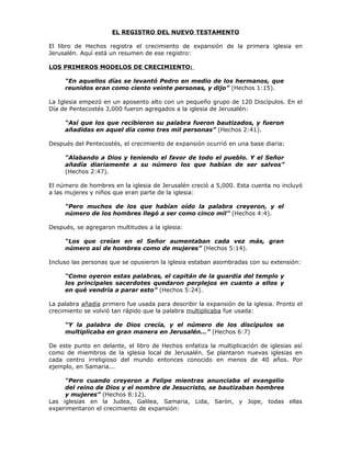 EL REGISTRO DEL NUEVO TESTAMENTO

El libro de Hechos registra el crecimiento de expansión de la primera iglesia en
Jerusalén. Aquí está un resumen de ese registro:

LOS PRIMEROS MODELOS DE CRECIMIENTO:

     “En aquellos días se levantó Pedro en medio de los hermanos, que
     reunidos eran como ciento veinte personas, y dijo” (Hechos 1:15).

La Iglesia empezó en un aposento alto con un pequeño grupo de 120 Discípulos. En el
Día de Pentecostés 3,000 fueron agregados a la iglesia de Jerusalén:

     “Así que los que recibieron su palabra fueron bautizados, y fueron
     añadidas en aquel día como tres mil personas” (Hechos 2:41).

Después del Pentecostés, el crecimiento de expansión ocurrió en una base diaria:

     “Alabando a Dios y teniendo el favor de todo el pueblo. Y el Señor
     añadía diariamente a su número los que habían de ser salvos”
     (Hechos 2:47).

El número de hombres en la iglesia de Jerusalén creció a 5,000. Esta cuenta no incluyó
a las mujeres y niños que eran parte de la iglesia:

     “Pero muchos de los que habían oído la palabra creyeron, y el
     número de los hombres llegó a ser como cinco mil” (Hechos 4:4).

Después, se agregaron multitudes a la iglesia:

     “Los que creían en el Señor aumentaban cada vez más, gran
     número así de hombres como de mujeres” (Hechos 5:14).

Incluso las personas que se opusieron la iglesia estaban asombradas con su extensión:

     “Como oyeron estas palabras, el capitán de la guardia del templo y
     los principales sacerdotes quedaron perplejos en cuanto a ellos y
     en qué vendría a parar esto” (Hechos 5:24).

La palabra añadía primero fue usada para describir la expansión de la iglesia. Pronto el
crecimiento se volvió tan rápido que la palabra multiplicaba fue usada:

     “Y la palabra de Dios crecía, y el número de los discípulos se
     multiplicaba en gran manera en Jerusalén...” (Hechos 6:7)

De este punto en delante, el libro de Hechos enfatiza la multiplicación de iglesias así
como de miembros de la iglesia local de Jerusalén. Se plantaron nuevas iglesias en
cada centro irreligioso del mundo entonces conocido en menos de 40 años. Por
ejemplo, en Samaria...

     “Pero cuando creyeron a Felipe mientras anunciaba el evangelio
     del reino de Dios y el nombre de Jesucristo, se bautizaban hombres
     y mujeres” (Hechos 8:12).
Las iglesias en la Judea, Galilea, Samaria, Lida, Sarón, y Jope, todas ellas
experimentaron el crecimiento de expansión:
 