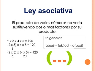Ley asociativa
   El producto de varios números no varia
   sustituyendo dos o mas factores por su
                 producto
                          En general:
2 x 3 x 4 x 5 = 120
(2 x 3) x 4 x 5 = 120     abcd = (ab)cd = a(bcd)
   6
(2 x 3) x (4 x 5) = 120
   6         20
 