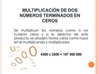 Se multiplican los números como si no
tuvieran ceros y a la derecha de este
producto se añaden tantos ceros como haya
en el multiplicando y multiplicador.


              4300 x 2500 = 107 500 000
 