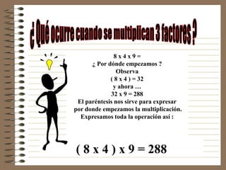 8x4x9=
      ¿ Por dónde empezamos ?
                Observa
             ( 8 x 4 ) = 32
              y ahora …
             32 x 9 = 288
 El paréntesis nos sirve para expresar
por donde empezamos la multiplicación.
  Expresamos toda la operación así :




( 8 x 4 ) x 9 = 288
 
