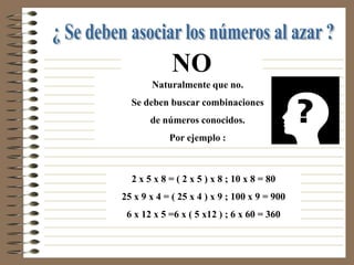 NO
       Naturalmente que no.
  Se deben buscar combinaciones
       de números conocidos.
            Por ejemplo :



  2 x 5 x 8 = ( 2 x 5 ) x 8 ; 10 x 8 = 80
25 x 9 x 4 = ( 25 x 4 ) x 9 ; 100 x 9 = 900
 6 x 12 x 5 =6 x ( 5 x12 ) ; 6 x 60 = 360
 