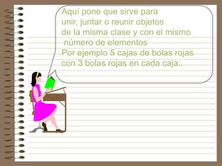 Aquí pone que sirve para
unir, juntar o reunir objetos
de la misma clase y con el mismo
 número de elementos
Por ejemplo 5 cajas de bolas rojas
con 3 bolas rojas en cada caja:.
 