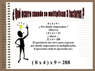 8x4x9=
      ¿ Por dónde empezamos ?
                Observa
             ( 8 x 4 ) = 32
               y ahora …
              32 x 9 = 288
 El paréntesis nos sirve para expresar
por donde empezamos la multiplicación.
  Expresamos toda la operación así :




 ( 8 x 4 ) x 9 = 288
 