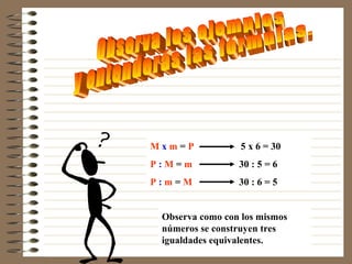Mxm=P            5 x 6 = 30
P:M=m            30 : 5 = 6
P:m=M            30 : 6 = 5


 Observa como con los mismos
 números se construyen tres
 igualdades equivalentes.
 
