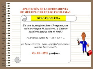 APLICACIÓN DE LA HERRAMIENTA
DE MULTIPLICAR EN LOS PROBLEMAS

              OTRO PROBLEMA

 Un tren de pasajeros lleva 45 vagones y en
  cada uno viajan 83 pasajeros . ¿ Cuántos
      pasajeros lleva el tren en total ?

    Podríamos sumar 83 + 83 + 83 + ...

así hasta 45 veces , pero…¿verdad que es más
             sencillo hacer esto ? :

         45 x 83 = 3735 pasajeros
 