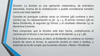 División: La división es una operación matemática, de aritmética
elemental, inversa de la multiplicación y puede considerarse también
como una resta repetida.
Consiste en averiguar cuántas veces un número (36) contiene a otro
número (9). Su representación es 36 : 9 = 4. El primer número (36) se
llama Dividendo, el segundo (9) Divisor y el resultado obtenido (4) se
denomina Cociente.
Para comprobar que la división está bien hecha, multiplicamos el
cociente por el divisor y nos tiene que dar el dividendo: (4 x 9 = 36).
Si la división no es exacta, es decir, el dividendo no contiene un número
exacto de veces al divisor, la operación tendrá un resto o residuo, y
entonces se ha de cumplir que Cociente x Divisor + Resto = Dividendo
 