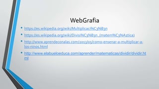 WebGrafia
• https://es.wikipedia.org/wiki/Multiplicaci%C3%B3n
• https://es.wikipedia.org/wiki/Divisi%C3%B3n_(matem%C3%A1tica)
• http://www.aprendeconalas.com/2013/05/como-ensenar-a-multiplicar-a-
los-ninos.html
• http://www.elabueloeduca.com/aprender/matematicas/dividir/dividir.ht
ml
 