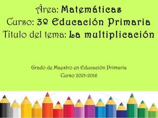 Área: Matemáticas
Curso: 3º Educación Primaria
Título del tema: La multiplicación
Grado de Maestro en Educación Primaria
Curso 2015-2016
 