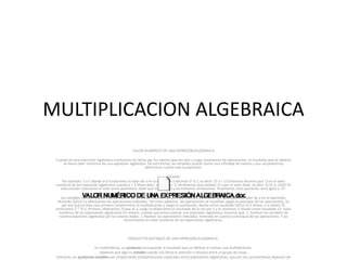 MULTIPLICACION ALGEBRAICA
VALOR NUMÉRICO DE UNA EXPRESIÓN ALGEBRAICA
Cuando en una expresión algebraica sustituimos las letras por los valores que nos dan y luego resolvemos las operaciones, el resultado que se obtiene
se llama valor numérico de una expresión algebraica. De esta forma, las variables podrán tomar una infinidad de valores y aun así podremos
determinar cuánto vale la expresión.
Ejemplo:
Por ejemplo: 5 a-2 donde a=3 Sustituimos el valor de a en la expresión y decimos 5*3-2, es decir 15-2 = 13 Entonces decimos que 13 es el valor
numérico de esa expresión algebraica cuando a = 3 Ahora bien, si a valiera -5, tendríamos que cambiar la a por el valor dado, es decir 5(-5)-2. ¡OJO! En
esta ocasión colocamos el valor entre paréntesis, dado que es negativo y así evitamos confusiones. Finalmente, esta operación sería igual a -27.
Las variables también pueden tomar valores en forma de fracción como a= 1/2 Veamos, cuando a= 1/2 sustituimos el valor de a en la expresión,
diciendo (5(½))-2 y efectuamos las operaciones indicadas. Tal como sabemos, las operaciones se resuelven según la jerarquía de las operaciones. Es
por eso que en este caso primero resolveremos la multiplicación y luego la sustracción, dando como resultado (5(½))-2=½ Ahora, si a valiera ¹9,
tendríamos 5 * ¹9-2. Primero, obtenemos ¹9 que es 3, luego multiplicamos el resultado de la raíz por 5 y le restamos 2, dando como resultado 13. Valor
numérico de las expresiones algebraicas En síntesis, cuando queremos evaluar una expresión algebraica, tenemos que: 1. Sustituir las variables de
nuestra expresión algebraica por los valores dados. 2. Realizar las operaciones indicadas, teniendo en cuenta la jerarquía de las operaciones. Y así
encontramos en valor numérico de las expresiones algebraicas.
PRODUCTOS NOTABLES DE UNA EXPRESIÓN ALGEBRAICA:
En matemáticas, un producto corresponde al resultado que se obtiene al realizar una multiplicación.
Sabemos que algo es notable cuando nos llama la atención o destaca entre un grupo de cosas.
Entonces, los productos notables son simplemente multiplicaciones especiales entre expresiones algebraicas, que por sus características destacan de
 