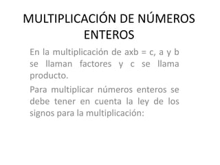MULTIPLICACIÓN DE NÚMEROS
ENTEROS
En la multiplicación de axb = c, a y b
se llaman factores y c se llama
producto.
Para multiplicar números enteros se
debe tener en cuenta la ley de los
signos para la multiplicación:
 