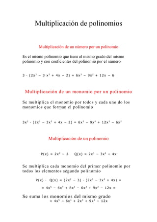 Multiplicación de polinomios


         Multiplicación de un número por un polinomio

Es el mismo polinomio que tiene el mismo grado del mismo
polinomio y con coeficientes del polinomio por el número


3 · ( 2x 3 − 3 x 2 + 4x − 2) = 6x 3 − 9x 2 + 12x − 6




 Multiplicación de un monomio por un polinomio

Se multiplica el monomio por todos y cada uno do los
monomios que forman el polinomio


3x 2 · ( 2x 3 − 3x 2 + 4x − 2) = 6x 5 − 9x 4 + 12x 3 − 6x 2




                 Multiplicación de un polinomio


          P( x) = 2x 2 − 3     Q( x) = 2x 3 − 3x 2 + 4x


Se multiplica cada monomio del primer polinomio por
todos los elementos segundo polinomio

       P( x) ·   Q( x) = ( 2x 2 − 3) · ( 2x 3 − 3x 2 + 4x) =

           = 4x 5 − 6x 4 + 8x 3 − 6x 3 + 9x 2 − 12x =

Se suma los monomios del mismo grado
                 = 4x 5 − 6x 4 + 2x 3 + 9x 2 − 12x
 