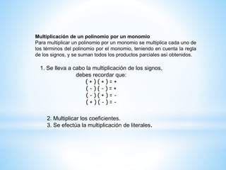 Multiplicación de un polinomio por un monomio
Para multiplicar un polinomio por un monomio se multiplica cada uno de
los términos del polinomio por el monomio, teniendo en cuenta la regla
de los signos, y se suman todos los productos parciales así obtenidos.
1. Se lleva a cabo la multiplicación de los signos,
debes recordar que:
( + ) ( + ) = +
( - ) ( - ) = +
( - ) ( + ) = -
( + ) ( - ) = -
2. Multiplicar los coeficientes.
3. Se efectúa la multiplicación de literales.
 