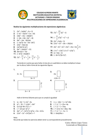 Carlos Alberto López Torres
Licenciado en Matemáticas
COLEGIO ALFREDO IRIARTE
INSTITUCIÓN EDUCATIVA DISTRITAL
ACTIVIDAD 1 TERCER PERIODO
MULTIPLICACIONES DE EXPRESIONES ALGEBRAICAS
Realice las siguientes multiplicaciones de expresiones algebraicas
1. (2x2
– 5x)(4x2
– 2x + 2)
2. (– 5x2
– 5x)(7x2
+ 2x – 10)
3. (18x2
– 14x + 28)(8x2
)
4. (– 10x + 8)(– 14x2
+ 8)
5. (8x2
– 14x - 8)(19x)
6. (– 13x2
)(– 9x + 36– 19x2
)
7. (23x2
– 9x)(-2x)
8. (3x4
)(2x2
)(-2x2
)
9. (8x3
– 14x)(2x2
– 15)
10. (8x+5)( 3 – 2x)
11. (– 4x2
)(– 14x)(8x3
)
12. (7y3
5
11
y2
+
2
1
)(
5
11
y2
–
2
3
)
13. (7y3
5
22
)(y2
– 1)
14. (
5
11
y2
)(y3
+ y2
+ y)
15. (2x2
+ 5x)(x – 5)
16. (15x3
+ 2x2
– 10x + 20)(2x)
17. (4x5
– 4x4
+ 3x3
+ 25x2
– 25x + 5)(
2
3
x3
)
18. ( ½ x3
– 1/3y2
) ( ½ x3
+ 1/3y2
)
19. (x + 5)(x – 2)
20. (– 18 x4
y3
)(6 x2
y2
)
Teniendo en cuenta que para hallar el área de un cuadrilátero se debe multiplicar la base
por la altura; halle el área de las siguientes figuras
1.
2x - 2y
3x + 5
2.
2x + 8
3.
2w
-1/3x + 5
4.
x + 3
Halle el término faltante para que se cumpla la igualdad
1. (x – 3)( ? )= 3x2
– 9x
2. (x2
– 9) ( ? )=10x3
– 10x2
3. (3 x2
y)(–48 x6
y5
) = ?
4. ( ? )(3 xy)= 3x4
y3
5. (6x4
– x3
– 4x2
)( ?)= 6x4
w – x3
w – 4x2
w
6. (12x6
– 2x5
+ 3x4
)(3x2
) = ?
7. (– x – 10)( ? ) = 3x2
+30x
8. ( ? )( ? ) = 25x + 8y
9. ( ? )( ? ) = 72xy
10. ( ? )(-3x +5) = 18xy- 30y
11. ( ? )( ? ) = - 5x – 5
12. (– 16x)(20x) =
Nota:
Recuerde que todos los ejercicios deben tener su correspondiente procedimiento
5x+1
-4x+7
 