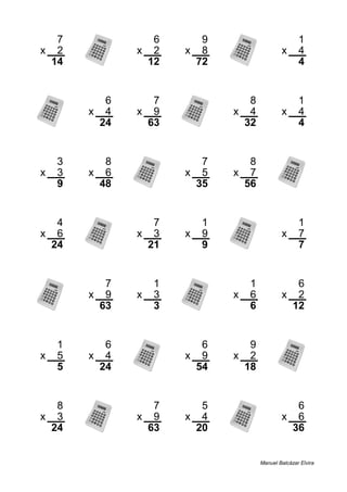 7 6 9 1
x 2 x 2 x 8 x 4
14 12 72 4
6 7 8 1
x 4 x 9 x 4 x 4
24 63 32 4
3 8 7 8
x 3 x 6 x 5 x 7
9 48 35 56
4 7 1 1
x 6 x 3 x 9 x 7
24 21 9 7
7 1 1 6
x 9 x 3 x 6 x 2
63 3 6 12
1 6 6 9
x 5 x 4 x 9 x 2
5 24 54 18
8 7 5 6
x 3 x 9 x 4 x 6
24 63 20 36
Manuel Balcázar Elvira
 