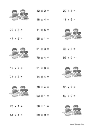 8 + 9 = 17 12 x 2 = 24 20 x 3 = 60
3 + 1 = 4 18 x 4 = 72 11 x 6 = 66
70 x 3 = 210 11 x 5 = 55 6 + 8 = 14
47 x 5 = 235 65 x 1 = 65 8 + 3 = 11
7 + 1 = 8 81 x 3 = 243 33 x 3 = 99
1 + 1 = 2 70 x 4 = 280 92 x 9 = 828
19 x 7 = 133 21 x 8 = 168 5 + 6 = 11
77 x 3 = 231 14 x 4 = 56 7 + 2 = 9
8 + 5 = 13 78 x 4 = 312 95 x 2 = 190
8 + 5 = 13 93 x 1 = 93 59 x 9 = 531
73 x 1 = 73 58 x 1 = 58 4 + 2 = 6
51 x 4 = 204 69 x 9 = 621 6 + 4 = 10
Manuel Balcázar Elvira
 