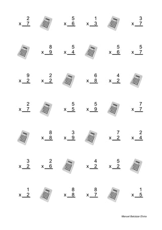 2 5 1 3
x 7 x 6 x 3 x 7
14 30 3 21
8 5 5 5
x 9 x 4 x 6 x 7
72 20 30 35
9 2 6 4
x 2 x 2 x 8 x 2
18 4 48 8
2 5 5 7
x 7 x 5 x 9 x 7
14 25 45 49
8 3 7 2
x 8 x 9 x 2 x 4
64 27 14 8
3 2 4 5
x 2 x 6 x 2 x 2
6 12 8 10
1 8 8 1
x 2 x 8 x 7 x 5
2 64 56 5
Manuel Balcázar Elvira
 