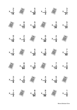 2 5 1 3
x 7 x 6 x 3 x 7
14 30 3 21
8 5 5 5
x 9 x 4 x 6 x 7
72 20 30 35
9 2 6 4
x 2 x 2 x 8 x 2
18 4 48 8
2 5 5 7
x 7 x 5 x 9 x 7
14 25 45 49
8 3 7 2
x 8 x 9 x 2 x 4
64 27 14 8
3 2 4 5
x 2 x 6 x 2 x 2
6 12 8 10
1 8 8 1
x 2 x 8 x 7 x 5
2 64 56 5
Manuel Balcázar Elvira
 