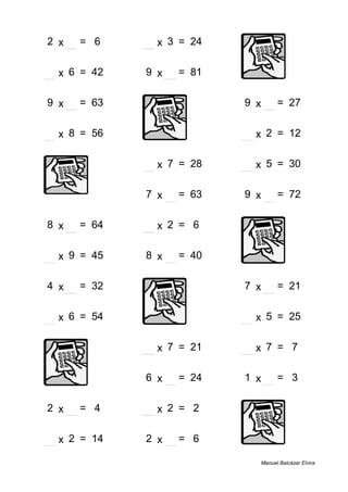 2 x 3 = 6 8 x 3 = 24
7 x 6 = 42 9 x 9 = 81
9 x 7 = 63 9 x 3 = 27
7 x 8 = 56 6 x 2 = 12
4 x 7 = 28 6 x 5 = 30
7 x 9 = 63 9 x 8 = 72
8 x 8 = 64 3 x 2 = 6
5 x 9 = 45 8 x 5 = 40
4 x 8 = 32 7 x 3 = 21
9 x 6 = 54 5 x 5 = 25
3 x 7 = 21 1 x 7 = 7
6 x 4 = 24 1 x 3 = 3
2 x 2 = 4 1 x 2 = 2
7 x 2 = 14 2 x 3 = 6
Manuel Balcázar Elvira
 