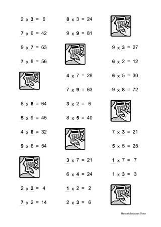 2 x 3 = 6 8 x 3 = 24
7 x 6 = 42 9 x 9 = 81
9 x 7 = 63 9 x 3 = 27
7 x 8 = 56 6 x 2 = 12
4 x 7 = 28 6 x 5 = 30
7 x 9 = 63 9 x 8 = 72
8 x 8 = 64 3 x 2 = 6
5 x 9 = 45 8 x 5 = 40
4 x 8 = 32 7 x 3 = 21
9 x 6 = 54 5 x 5 = 25
3 x 7 = 21 1 x 7 = 7
6 x 4 = 24 1 x 3 = 3
2 x 2 = 4 1 x 2 = 2
7 x 2 = 14 2 x 3 = 6
Manuel Balcázar Elvira
 